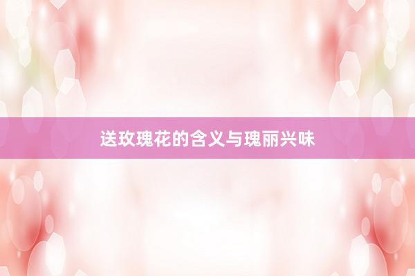 送玫瑰花的含义与瑰丽兴味