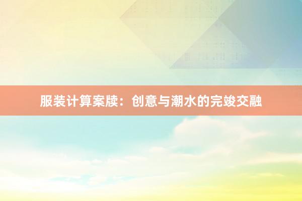 服装计算案牍：创意与潮水的完竣交融
