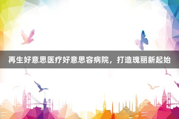 再生好意思医疗好意思容病院，打造瑰丽新起始